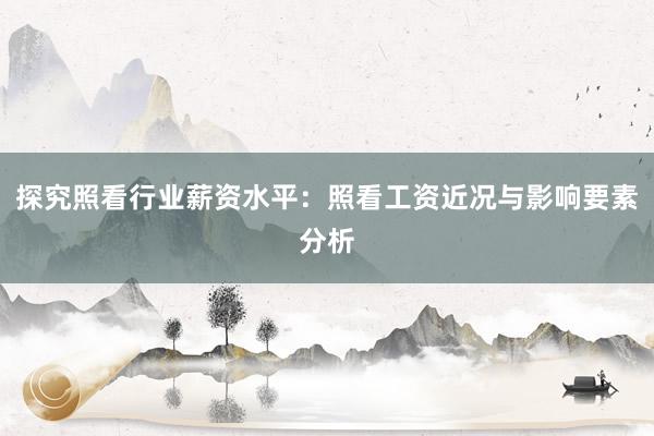 探究照看行业薪资水平：照看工资近况与影响要素分析